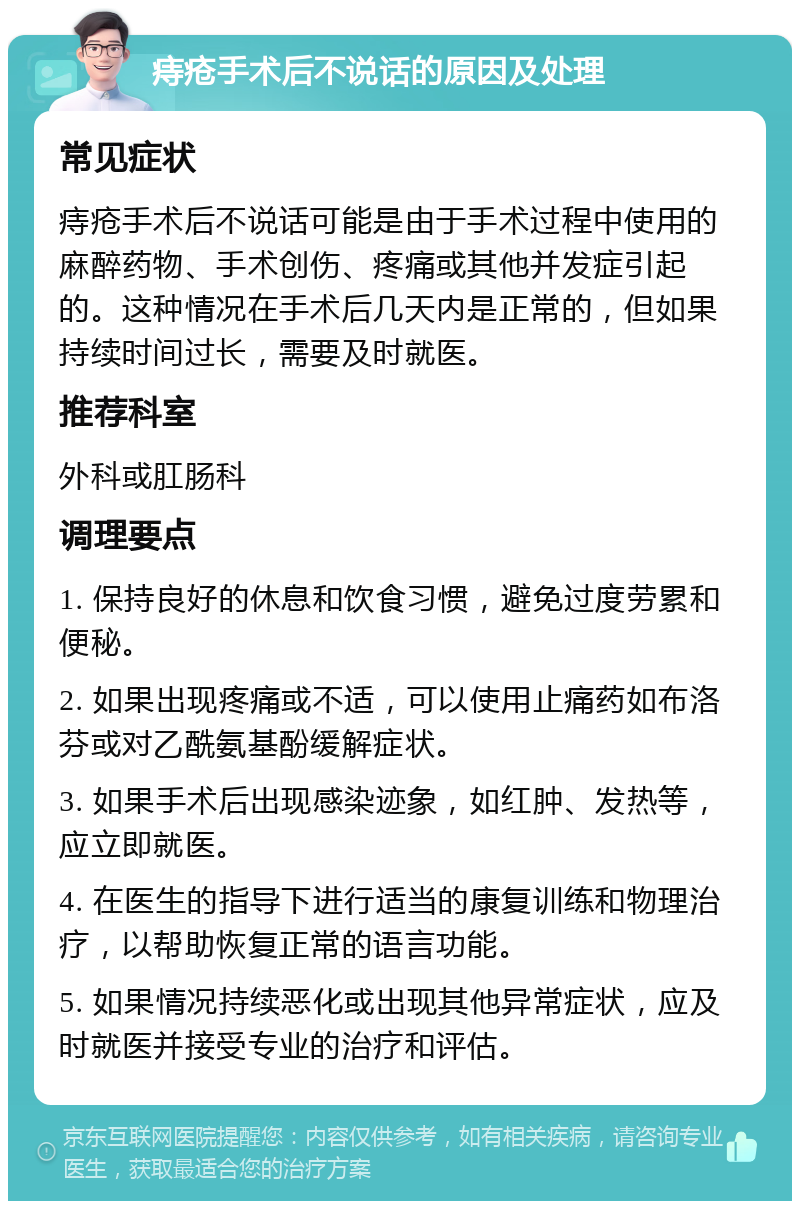 痔疮手术后不说话的原因及处理 常见症状 痔疮手术后不说话可能是由于手术过程中使用的麻醉药物、手术创伤、疼痛或其他并发症引起的。这种情况在手术后几天内是正常的，但如果持续时间过长，需要及时就医。 推荐科室 外科或肛肠科 调理要点 1. 保持良好的休息和饮食习惯，避免过度劳累和便秘。 2. 如果出现疼痛或不适，可以使用止痛药如布洛芬或对乙酰氨基酚缓解症状。 3. 如果手术后出现感染迹象，如红肿、发热等，应立即就医。 4. 在医生的指导下进行适当的康复训练和物理治疗，以帮助恢复正常的语言功能。 5. 如果情况持续恶化或出现其他异常症状，应及时就医并接受专业的治疗和评估。