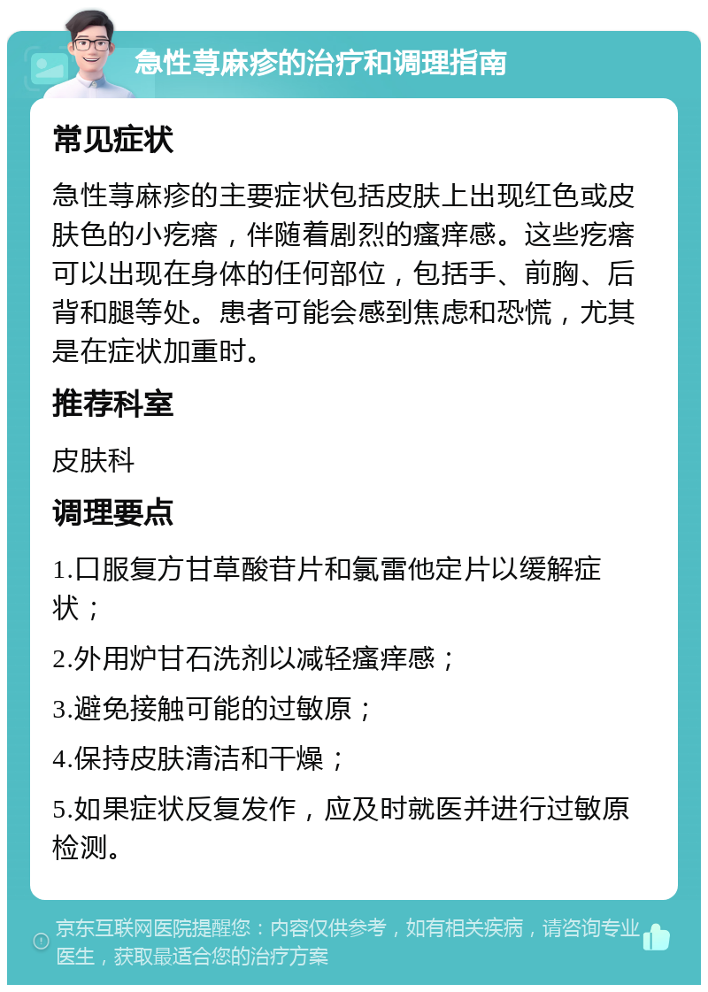 急性荨麻疹的治疗和调理指南 常见症状 急性荨麻疹的主要症状包括皮肤上出现红色或皮肤色的小疙瘩，伴随着剧烈的瘙痒感。这些疙瘩可以出现在身体的任何部位，包括手、前胸、后背和腿等处。患者可能会感到焦虑和恐慌，尤其是在症状加重时。 推荐科室 皮肤科 调理要点 1.口服复方甘草酸苷片和氯雷他定片以缓解症状； 2.外用炉甘石洗剂以减轻瘙痒感； 3.避免接触可能的过敏原； 4.保持皮肤清洁和干燥； 5.如果症状反复发作，应及时就医并进行过敏原检测。