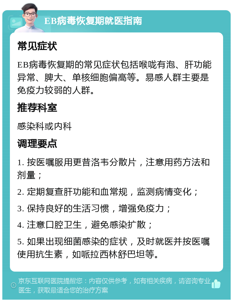 EB病毒恢复期就医指南 常见症状 EB病毒恢复期的常见症状包括喉咙有泡、肝功能异常、脾大、单核细胞偏高等。易感人群主要是免疫力较弱的人群。 推荐科室 感染科或内科 调理要点 1. 按医嘱服用更昔洛韦分散片，注意用药方法和剂量； 2. 定期复查肝功能和血常规，监测病情变化； 3. 保持良好的生活习惯，增强免疫力； 4. 注意口腔卫生，避免感染扩散； 5. 如果出现细菌感染的症状，及时就医并按医嘱使用抗生素，如哌拉西林舒巴坦等。