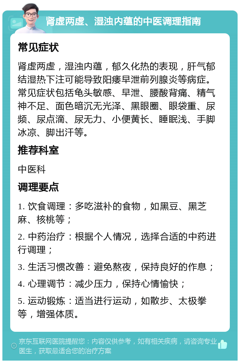 肾虚两虚、湿浊内蕴的中医调理指南 常见症状 肾虚两虚，湿浊内蕴，郁久化热的表现，肝气郁结湿热下注可能导致阳痿早泄前列腺炎等病症。常见症状包括龟头敏感、早泄、腰酸背痛、精气神不足、面色暗沉无光泽、黑眼圈、眼袋重、尿频、尿点滴、尿无力、小便黄长、睡眠浅、手脚冰凉、脚出汗等。 推荐科室 中医科 调理要点 1. 饮食调理：多吃滋补的食物，如黑豆、黑芝麻、核桃等； 2. 中药治疗：根据个人情况，选择合适的中药进行调理； 3. 生活习惯改善：避免熬夜，保持良好的作息； 4. 心理调节：减少压力，保持心情愉快； 5. 运动锻炼：适当进行运动，如散步、太极拳等，增强体质。