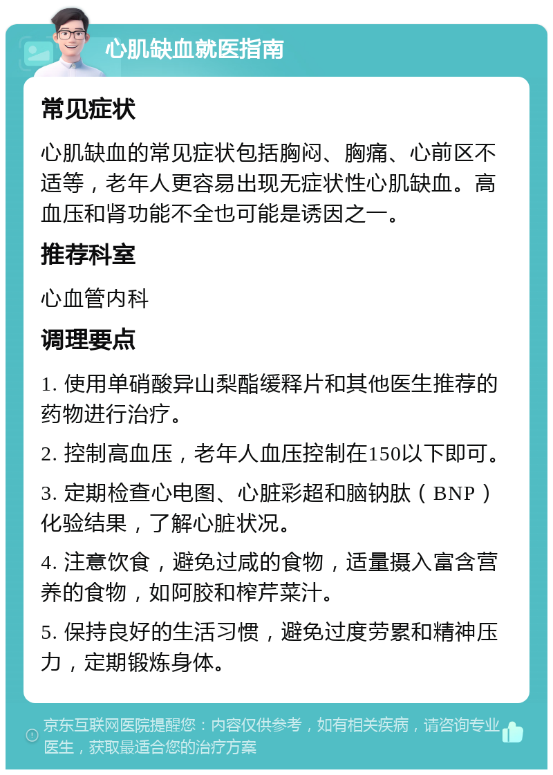 心肌缺血就医指南 常见症状 心肌缺血的常见症状包括胸闷、胸痛、心前区不适等，老年人更容易出现无症状性心肌缺血。高血压和肾功能不全也可能是诱因之一。 推荐科室 心血管内科 调理要点 1. 使用单硝酸异山梨酯缓释片和其他医生推荐的药物进行治疗。 2. 控制高血压，老年人血压控制在150以下即可。 3. 定期检查心电图、心脏彩超和脑钠肽（BNP）化验结果，了解心脏状况。 4. 注意饮食，避免过咸的食物，适量摄入富含营养的食物，如阿胶和榨芹菜汁。 5. 保持良好的生活习惯，避免过度劳累和精神压力，定期锻炼身体。