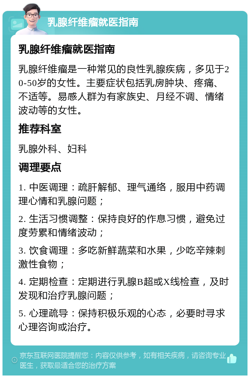 乳腺纤维瘤就医指南 乳腺纤维瘤就医指南 乳腺纤维瘤是一种常见的良性乳腺疾病，多见于20-50岁的女性。主要症状包括乳房肿块、疼痛、不适等。易感人群为有家族史、月经不调、情绪波动等的女性。 推荐科室 乳腺外科、妇科 调理要点 1. 中医调理：疏肝解郁、理气通络，服用中药调理心情和乳腺问题； 2. 生活习惯调整：保持良好的作息习惯，避免过度劳累和情绪波动； 3. 饮食调理：多吃新鲜蔬菜和水果，少吃辛辣刺激性食物； 4. 定期检查：定期进行乳腺B超或X线检查，及时发现和治疗乳腺问题； 5. 心理疏导：保持积极乐观的心态，必要时寻求心理咨询或治疗。