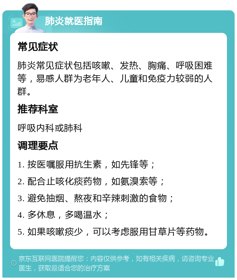 肺炎就医指南 常见症状 肺炎常见症状包括咳嗽、发热、胸痛、呼吸困难等，易感人群为老年人、儿童和免疫力较弱的人群。 推荐科室 呼吸内科或肺科 调理要点 1. 按医嘱服用抗生素，如先锋等； 2. 配合止咳化痰药物，如氨溴索等； 3. 避免抽烟、熬夜和辛辣刺激的食物； 4. 多休息，多喝温水； 5. 如果咳嗽痰少，可以考虑服用甘草片等药物。