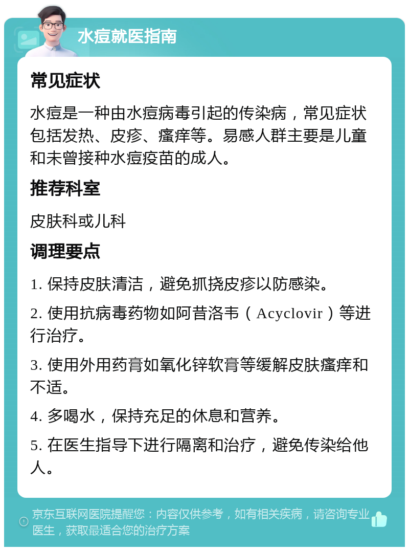 水痘就医指南 常见症状 水痘是一种由水痘病毒引起的传染病，常见症状包括发热、皮疹、瘙痒等。易感人群主要是儿童和未曾接种水痘疫苗的成人。 推荐科室 皮肤科或儿科 调理要点 1. 保持皮肤清洁，避免抓挠皮疹以防感染。 2. 使用抗病毒药物如阿昔洛韦（Acyclovir）等进行治疗。 3. 使用外用药膏如氧化锌软膏等缓解皮肤瘙痒和不适。 4. 多喝水，保持充足的休息和营养。 5. 在医生指导下进行隔离和治疗，避免传染给他人。