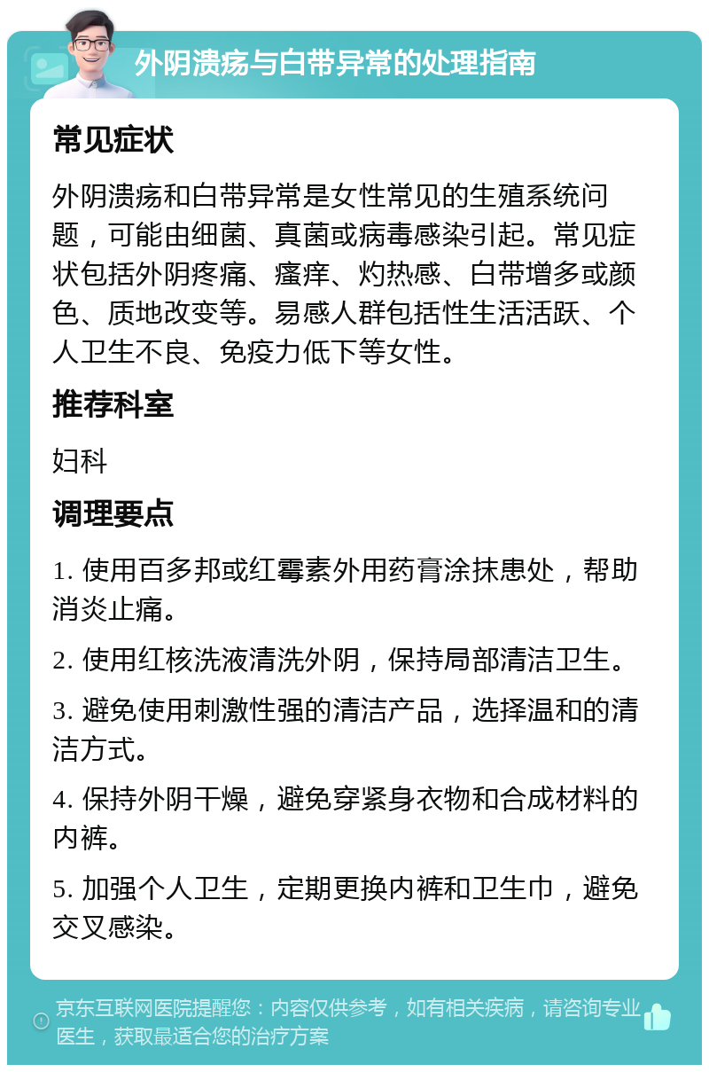 外阴溃疡与白带异常的处理指南 常见症状 外阴溃疡和白带异常是女性常见的生殖系统问题，可能由细菌、真菌或病毒感染引起。常见症状包括外阴疼痛、瘙痒、灼热感、白带增多或颜色、质地改变等。易感人群包括性生活活跃、个人卫生不良、免疫力低下等女性。 推荐科室 妇科 调理要点 1. 使用百多邦或红霉素外用药膏涂抹患处，帮助消炎止痛。 2. 使用红核洗液清洗外阴，保持局部清洁卫生。 3. 避免使用刺激性强的清洁产品，选择温和的清洁方式。 4. 保持外阴干燥，避免穿紧身衣物和合成材料的内裤。 5. 加强个人卫生，定期更换内裤和卫生巾，避免交叉感染。