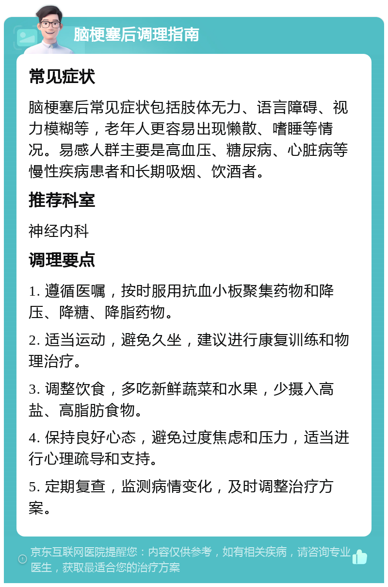 脑梗塞后调理指南 常见症状 脑梗塞后常见症状包括肢体无力、语言障碍、视力模糊等，老年人更容易出现懒散、嗜睡等情况。易感人群主要是高血压、糖尿病、心脏病等慢性疾病患者和长期吸烟、饮酒者。 推荐科室 神经内科 调理要点 1. 遵循医嘱，按时服用抗血小板聚集药物和降压、降糖、降脂药物。 2. 适当运动，避免久坐，建议进行康复训练和物理治疗。 3. 调整饮食，多吃新鲜蔬菜和水果，少摄入高盐、高脂肪食物。 4. 保持良好心态，避免过度焦虑和压力，适当进行心理疏导和支持。 5. 定期复查，监测病情变化，及时调整治疗方案。