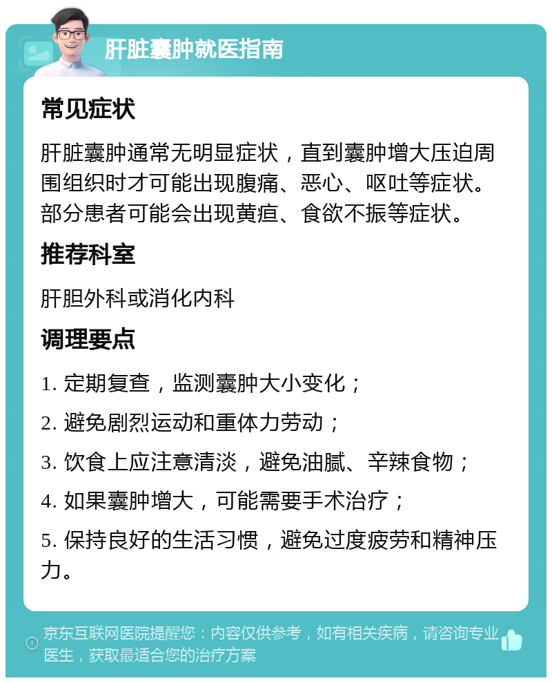 肝脏囊肿就医指南 常见症状 肝脏囊肿通常无明显症状，直到囊肿增大压迫周围组织时才可能出现腹痛、恶心、呕吐等症状。部分患者可能会出现黄疸、食欲不振等症状。 推荐科室 肝胆外科或消化内科 调理要点 1. 定期复查，监测囊肿大小变化； 2. 避免剧烈运动和重体力劳动； 3. 饮食上应注意清淡，避免油腻、辛辣食物； 4. 如果囊肿增大，可能需要手术治疗； 5. 保持良好的生活习惯，避免过度疲劳和精神压力。