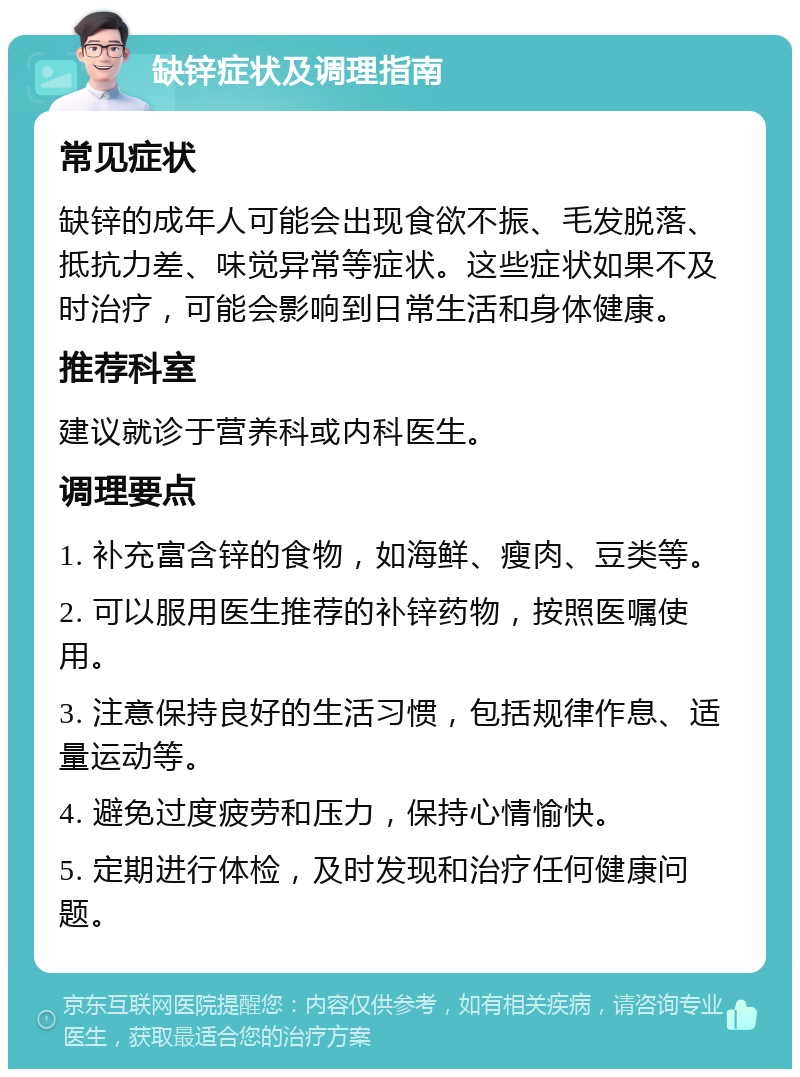 缺锌症状及调理指南 常见症状 缺锌的成年人可能会出现食欲不振、毛发脱落、抵抗力差、味觉异常等症状。这些症状如果不及时治疗，可能会影响到日常生活和身体健康。 推荐科室 建议就诊于营养科或内科医生。 调理要点 1. 补充富含锌的食物，如海鲜、瘦肉、豆类等。 2. 可以服用医生推荐的补锌药物，按照医嘱使用。 3. 注意保持良好的生活习惯，包括规律作息、适量运动等。 4. 避免过度疲劳和压力，保持心情愉快。 5. 定期进行体检，及时发现和治疗任何健康问题。