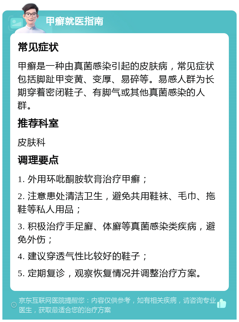 甲癣就医指南 常见症状 甲癣是一种由真菌感染引起的皮肤病，常见症状包括脚趾甲变黄、变厚、易碎等。易感人群为长期穿着密闭鞋子、有脚气或其他真菌感染的人群。 推荐科室 皮肤科 调理要点 1. 外用环吡酮胺软膏治疗甲癣； 2. 注意患处清洁卫生，避免共用鞋袜、毛巾、拖鞋等私人用品； 3. 积极治疗手足廯、体廯等真菌感染类疾病，避免外伤； 4. 建议穿透气性比较好的鞋子； 5. 定期复诊，观察恢复情况并调整治疗方案。