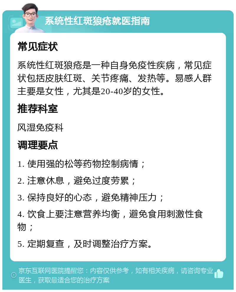 系统性红斑狼疮就医指南 常见症状 系统性红斑狼疮是一种自身免疫性疾病，常见症状包括皮肤红斑、关节疼痛、发热等。易感人群主要是女性，尤其是20-40岁的女性。 推荐科室 风湿免疫科 调理要点 1. 使用强的松等药物控制病情； 2. 注意休息，避免过度劳累； 3. 保持良好的心态，避免精神压力； 4. 饮食上要注意营养均衡，避免食用刺激性食物； 5. 定期复查，及时调整治疗方案。