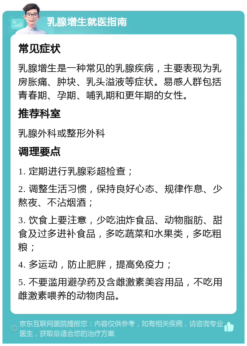 乳腺增生就医指南 常见症状 乳腺增生是一种常见的乳腺疾病，主要表现为乳房胀痛、肿块、乳头溢液等症状。易感人群包括青春期、孕期、哺乳期和更年期的女性。 推荐科室 乳腺外科或整形外科 调理要点 1. 定期进行乳腺彩超检查； 2. 调整生活习惯，保持良好心态、规律作息、少熬夜、不沾烟酒； 3. 饮食上要注意，少吃油炸食品、动物脂肪、甜食及过多进补食品，多吃蔬菜和水果类，多吃粗粮； 4. 多运动，防止肥胖，提高免疫力； 5. 不要滥用避孕药及含雌激素美容用品，不吃用雌激素喂养的动物肉品。