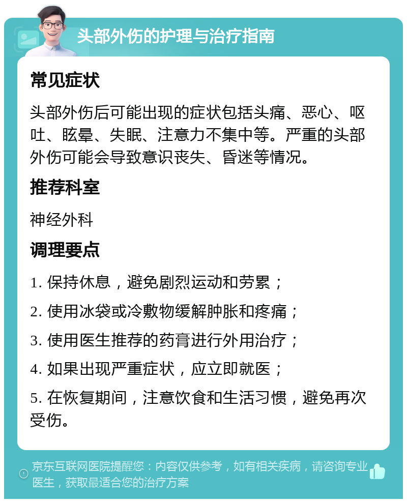 头部外伤的护理与治疗指南 常见症状 头部外伤后可能出现的症状包括头痛、恶心、呕吐、眩晕、失眠、注意力不集中等。严重的头部外伤可能会导致意识丧失、昏迷等情况。 推荐科室 神经外科 调理要点 1. 保持休息，避免剧烈运动和劳累； 2. 使用冰袋或冷敷物缓解肿胀和疼痛； 3. 使用医生推荐的药膏进行外用治疗； 4. 如果出现严重症状，应立即就医； 5. 在恢复期间，注意饮食和生活习惯，避免再次受伤。