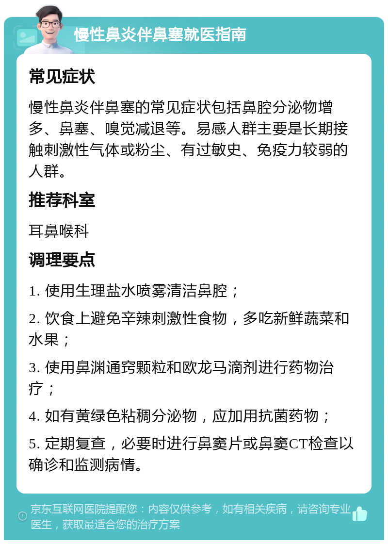 慢性鼻炎伴鼻塞就医指南 常见症状 慢性鼻炎伴鼻塞的常见症状包括鼻腔分泌物增多、鼻塞、嗅觉减退等。易感人群主要是长期接触刺激性气体或粉尘、有过敏史、免疫力较弱的人群。 推荐科室 耳鼻喉科 调理要点 1. 使用生理盐水喷雾清洁鼻腔； 2. 饮食上避免辛辣刺激性食物，多吃新鲜蔬菜和水果； 3. 使用鼻渊通窍颗粒和欧龙马滴剂进行药物治疗； 4. 如有黄绿色粘稠分泌物，应加用抗菌药物； 5. 定期复查，必要时进行鼻窦片或鼻窦CT检查以确诊和监测病情。