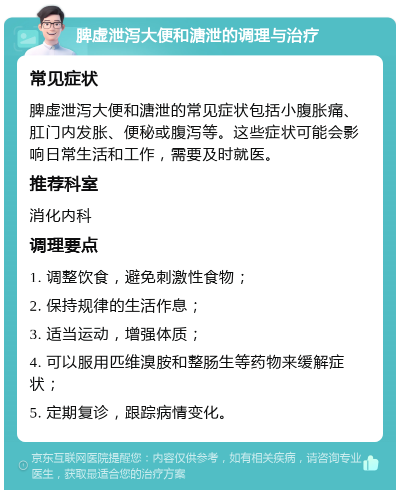 脾虚泄泻大便和溏泄的调理与治疗 常见症状 脾虚泄泻大便和溏泄的常见症状包括小腹胀痛、肛门内发胀、便秘或腹泻等。这些症状可能会影响日常生活和工作，需要及时就医。 推荐科室 消化内科 调理要点 1. 调整饮食，避免刺激性食物； 2. 保持规律的生活作息； 3. 适当运动，增强体质； 4. 可以服用匹维溴胺和整肠生等药物来缓解症状； 5. 定期复诊，跟踪病情变化。