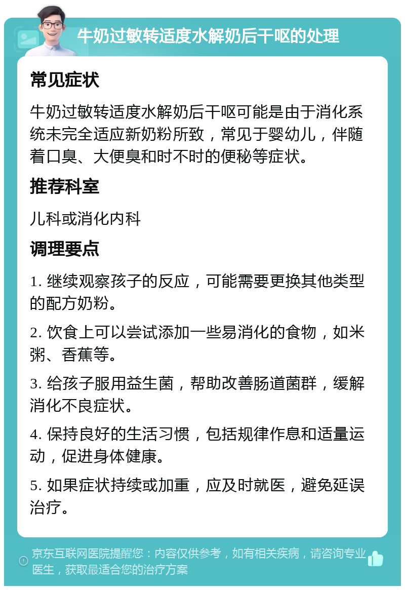 牛奶过敏转适度水解奶后干呕的处理 常见症状 牛奶过敏转适度水解奶后干呕可能是由于消化系统未完全适应新奶粉所致，常见于婴幼儿，伴随着口臭、大便臭和时不时的便秘等症状。 推荐科室 儿科或消化内科 调理要点 1. 继续观察孩子的反应，可能需要更换其他类型的配方奶粉。 2. 饮食上可以尝试添加一些易消化的食物，如米粥、香蕉等。 3. 给孩子服用益生菌，帮助改善肠道菌群，缓解消化不良症状。 4. 保持良好的生活习惯，包括规律作息和适量运动，促进身体健康。 5. 如果症状持续或加重，应及时就医，避免延误治疗。