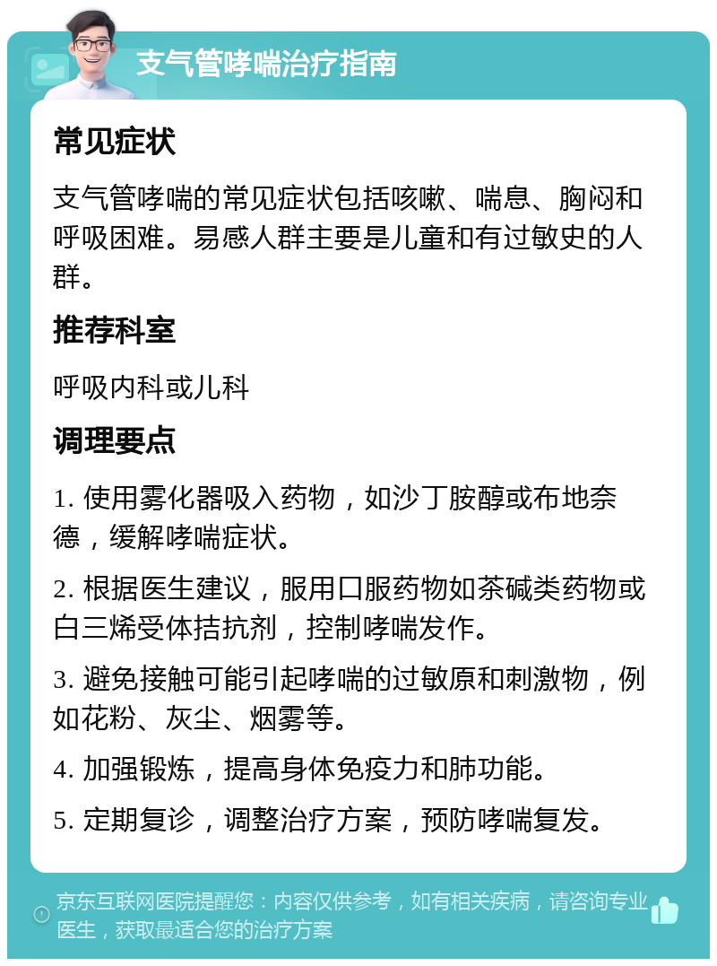 支气管哮喘治疗指南 常见症状 支气管哮喘的常见症状包括咳嗽、喘息、胸闷和呼吸困难。易感人群主要是儿童和有过敏史的人群。 推荐科室 呼吸内科或儿科 调理要点 1. 使用雾化器吸入药物，如沙丁胺醇或布地奈德，缓解哮喘症状。 2. 根据医生建议，服用口服药物如茶碱类药物或白三烯受体拮抗剂，控制哮喘发作。 3. 避免接触可能引起哮喘的过敏原和刺激物，例如花粉、灰尘、烟雾等。 4. 加强锻炼，提高身体免疫力和肺功能。 5. 定期复诊，调整治疗方案，预防哮喘复发。