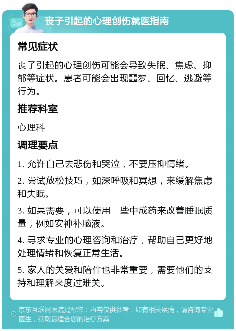 丧子引起的心理创伤就医指南 常见症状 丧子引起的心理创伤可能会导致失眠、焦虑、抑郁等症状。患者可能会出现噩梦、回忆、逃避等行为。 推荐科室 心理科 调理要点 1. 允许自己去悲伤和哭泣，不要压抑情绪。 2. 尝试放松技巧，如深呼吸和冥想，来缓解焦虑和失眠。 3. 如果需要，可以使用一些中成药来改善睡眠质量，例如安神补脑液。 4. 寻求专业的心理咨询和治疗，帮助自己更好地处理情绪和恢复正常生活。 5. 家人的关爱和陪伴也非常重要，需要他们的支持和理解来度过难关。