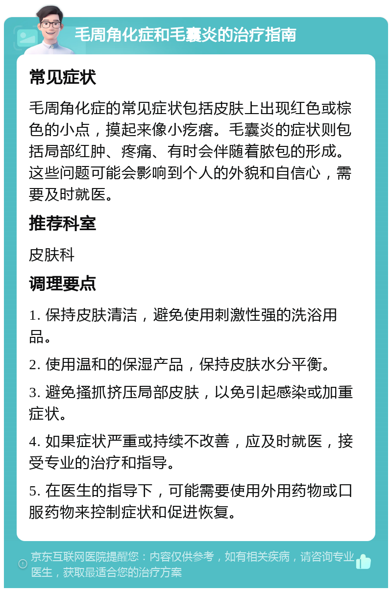 毛周角化症和毛囊炎的治疗指南 常见症状 毛周角化症的常见症状包括皮肤上出现红色或棕色的小点，摸起来像小疙瘩。毛囊炎的症状则包括局部红肿、疼痛、有时会伴随着脓包的形成。这些问题可能会影响到个人的外貌和自信心，需要及时就医。 推荐科室 皮肤科 调理要点 1. 保持皮肤清洁，避免使用刺激性强的洗浴用品。 2. 使用温和的保湿产品，保持皮肤水分平衡。 3. 避免搔抓挤压局部皮肤，以免引起感染或加重症状。 4. 如果症状严重或持续不改善，应及时就医，接受专业的治疗和指导。 5. 在医生的指导下，可能需要使用外用药物或口服药物来控制症状和促进恢复。