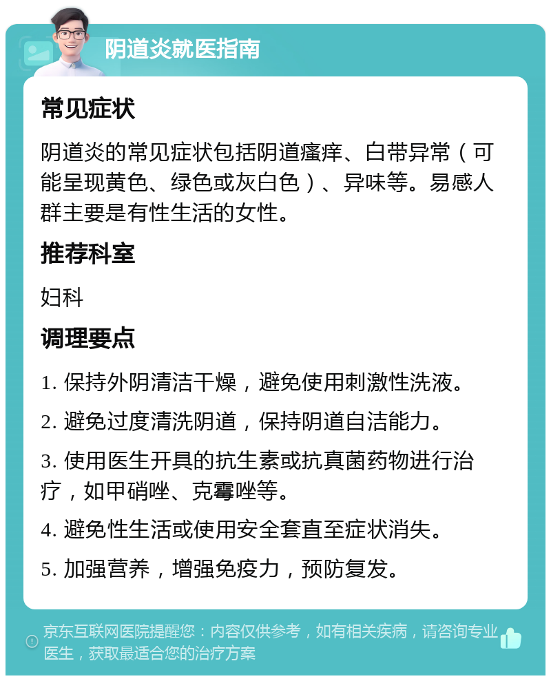 阴道炎就医指南 常见症状 阴道炎的常见症状包括阴道瘙痒、白带异常（可能呈现黄色、绿色或灰白色）、异味等。易感人群主要是有性生活的女性。 推荐科室 妇科 调理要点 1. 保持外阴清洁干燥，避免使用刺激性洗液。 2. 避免过度清洗阴道，保持阴道自洁能力。 3. 使用医生开具的抗生素或抗真菌药物进行治疗，如甲硝唑、克霉唑等。 4. 避免性生活或使用安全套直至症状消失。 5. 加强营养，增强免疫力，预防复发。