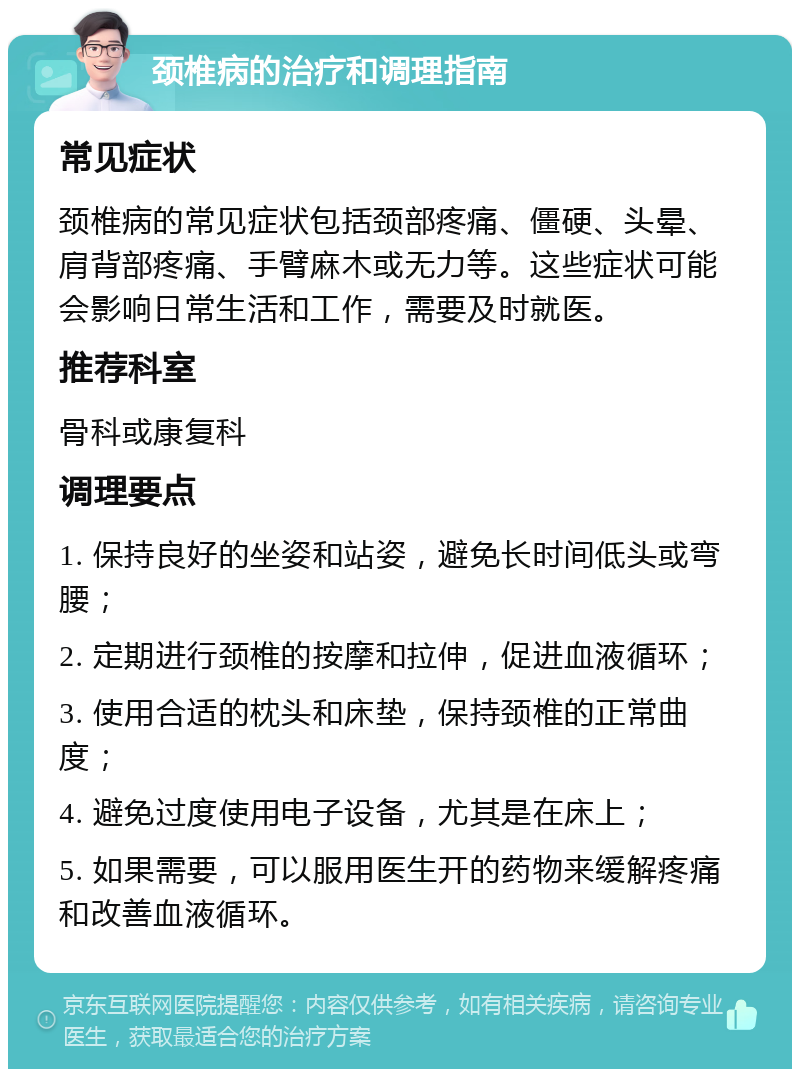 颈椎病的治疗和调理指南 常见症状 颈椎病的常见症状包括颈部疼痛、僵硬、头晕、肩背部疼痛、手臂麻木或无力等。这些症状可能会影响日常生活和工作，需要及时就医。 推荐科室 骨科或康复科 调理要点 1. 保持良好的坐姿和站姿，避免长时间低头或弯腰； 2. 定期进行颈椎的按摩和拉伸，促进血液循环； 3. 使用合适的枕头和床垫，保持颈椎的正常曲度； 4. 避免过度使用电子设备，尤其是在床上； 5. 如果需要，可以服用医生开的药物来缓解疼痛和改善血液循环。