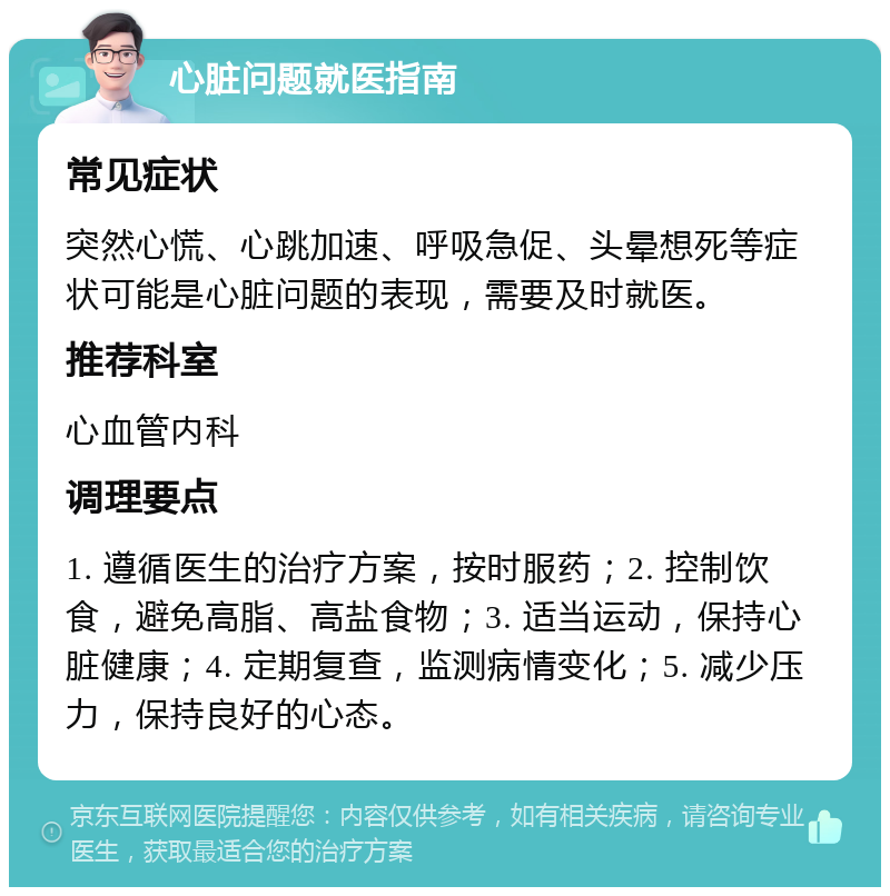 心脏问题就医指南 常见症状 突然心慌、心跳加速、呼吸急促、头晕想死等症状可能是心脏问题的表现，需要及时就医。 推荐科室 心血管内科 调理要点 1. 遵循医生的治疗方案，按时服药；2. 控制饮食，避免高脂、高盐食物；3. 适当运动，保持心脏健康；4. 定期复查，监测病情变化；5. 减少压力，保持良好的心态。