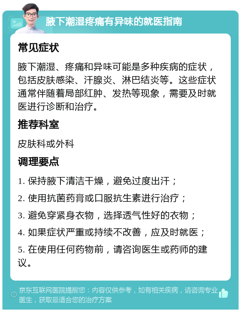 腋下潮湿疼痛有异味的就医指南 常见症状 腋下潮湿、疼痛和异味可能是多种疾病的症状，包括皮肤感染、汗腺炎、淋巴结炎等。这些症状通常伴随着局部红肿、发热等现象，需要及时就医进行诊断和治疗。 推荐科室 皮肤科或外科 调理要点 1. 保持腋下清洁干燥，避免过度出汗； 2. 使用抗菌药膏或口服抗生素进行治疗； 3. 避免穿紧身衣物，选择透气性好的衣物； 4. 如果症状严重或持续不改善，应及时就医； 5. 在使用任何药物前，请咨询医生或药师的建议。