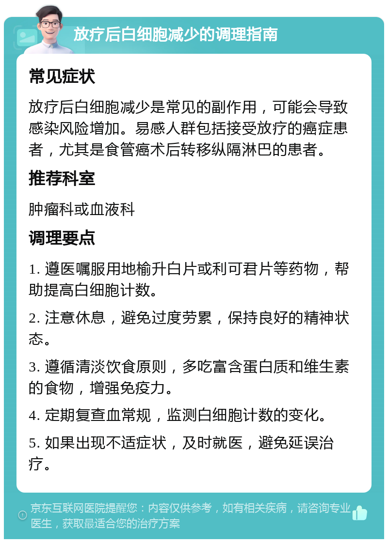 放疗后白细胞减少的调理指南 常见症状 放疗后白细胞减少是常见的副作用，可能会导致感染风险增加。易感人群包括接受放疗的癌症患者，尤其是食管癌术后转移纵隔淋巴的患者。 推荐科室 肿瘤科或血液科 调理要点 1. 遵医嘱服用地榆升白片或利可君片等药物，帮助提高白细胞计数。 2. 注意休息，避免过度劳累，保持良好的精神状态。 3. 遵循清淡饮食原则，多吃富含蛋白质和维生素的食物，增强免疫力。 4. 定期复查血常规，监测白细胞计数的变化。 5. 如果出现不适症状，及时就医，避免延误治疗。