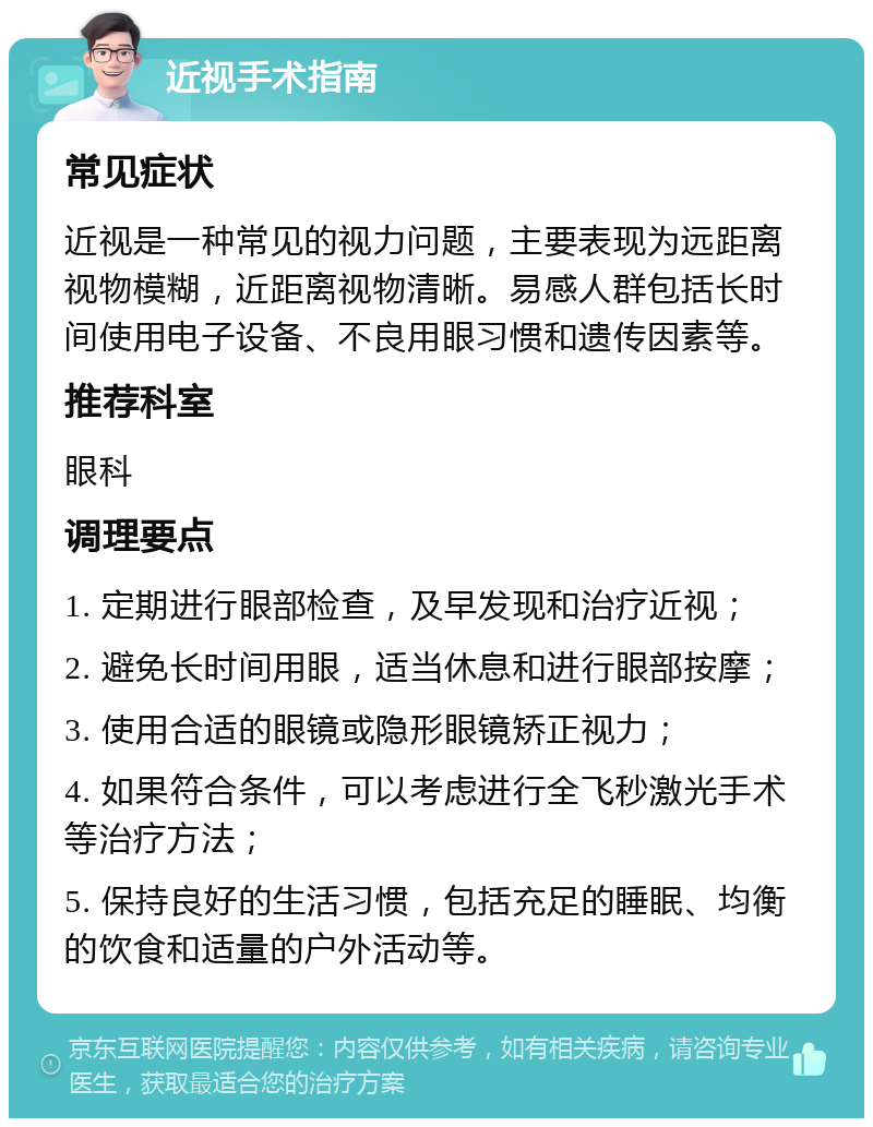 近视手术指南 常见症状 近视是一种常见的视力问题，主要表现为远距离视物模糊，近距离视物清晰。易感人群包括长时间使用电子设备、不良用眼习惯和遗传因素等。 推荐科室 眼科 调理要点 1. 定期进行眼部检查，及早发现和治疗近视； 2. 避免长时间用眼，适当休息和进行眼部按摩； 3. 使用合适的眼镜或隐形眼镜矫正视力； 4. 如果符合条件，可以考虑进行全飞秒激光手术等治疗方法； 5. 保持良好的生活习惯，包括充足的睡眠、均衡的饮食和适量的户外活动等。