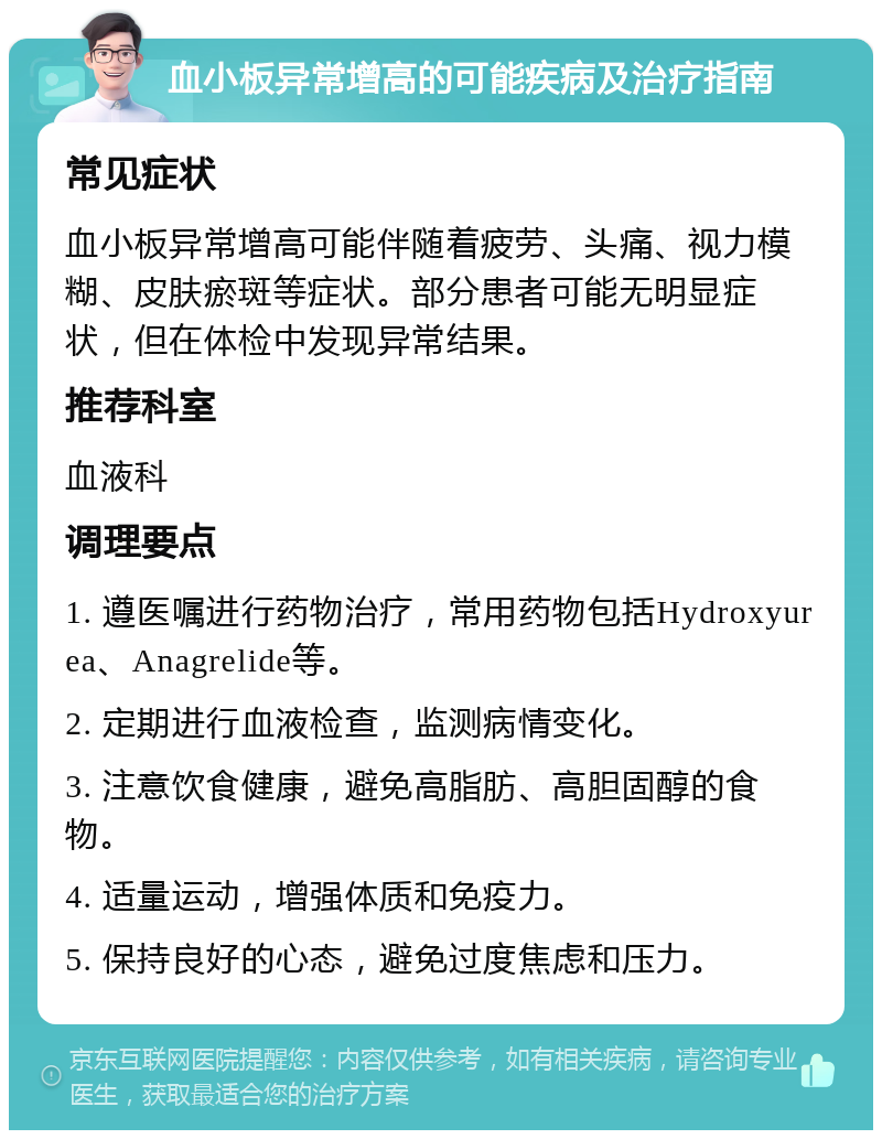 血小板异常增高的可能疾病及治疗指南 常见症状 血小板异常增高可能伴随着疲劳、头痛、视力模糊、皮肤瘀斑等症状。部分患者可能无明显症状，但在体检中发现异常结果。 推荐科室 血液科 调理要点 1. 遵医嘱进行药物治疗，常用药物包括Hydroxyurea、Anagrelide等。 2. 定期进行血液检查，监测病情变化。 3. 注意饮食健康，避免高脂肪、高胆固醇的食物。 4. 适量运动，增强体质和免疫力。 5. 保持良好的心态，避免过度焦虑和压力。