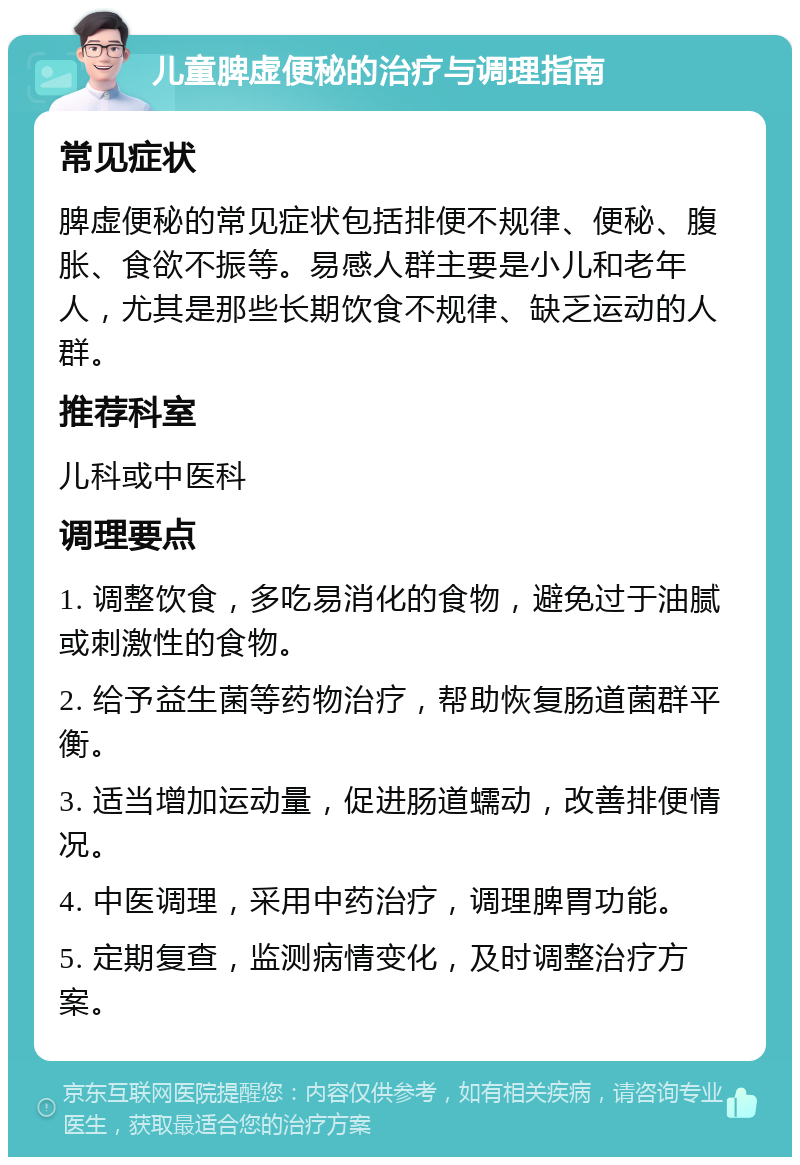 儿童脾虚便秘的治疗与调理指南 常见症状 脾虚便秘的常见症状包括排便不规律、便秘、腹胀、食欲不振等。易感人群主要是小儿和老年人，尤其是那些长期饮食不规律、缺乏运动的人群。 推荐科室 儿科或中医科 调理要点 1. 调整饮食，多吃易消化的食物，避免过于油腻或刺激性的食物。 2. 给予益生菌等药物治疗，帮助恢复肠道菌群平衡。 3. 适当增加运动量，促进肠道蠕动，改善排便情况。 4. 中医调理，采用中药治疗，调理脾胃功能。 5. 定期复查，监测病情变化，及时调整治疗方案。