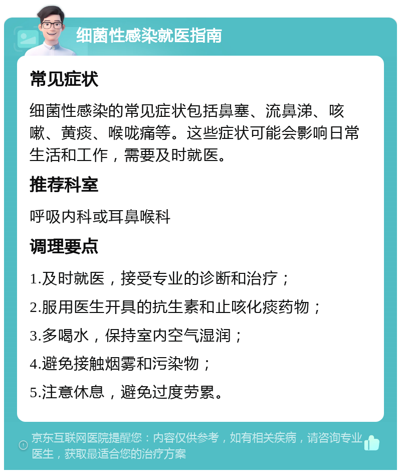 细菌性感染就医指南 常见症状 细菌性感染的常见症状包括鼻塞、流鼻涕、咳嗽、黄痰、喉咙痛等。这些症状可能会影响日常生活和工作，需要及时就医。 推荐科室 呼吸内科或耳鼻喉科 调理要点 1.及时就医，接受专业的诊断和治疗； 2.服用医生开具的抗生素和止咳化痰药物； 3.多喝水，保持室内空气湿润； 4.避免接触烟雾和污染物； 5.注意休息，避免过度劳累。