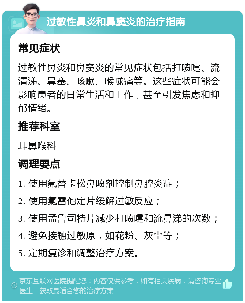 过敏性鼻炎和鼻窦炎的治疗指南 常见症状 过敏性鼻炎和鼻窦炎的常见症状包括打喷嚏、流清涕、鼻塞、咳嗽、喉咙痛等。这些症状可能会影响患者的日常生活和工作，甚至引发焦虑和抑郁情绪。 推荐科室 耳鼻喉科 调理要点 1. 使用氟替卡松鼻喷剂控制鼻腔炎症； 2. 使用氯雷他定片缓解过敏反应； 3. 使用孟鲁司特片减少打喷嚏和流鼻涕的次数； 4. 避免接触过敏原，如花粉、灰尘等； 5. 定期复诊和调整治疗方案。