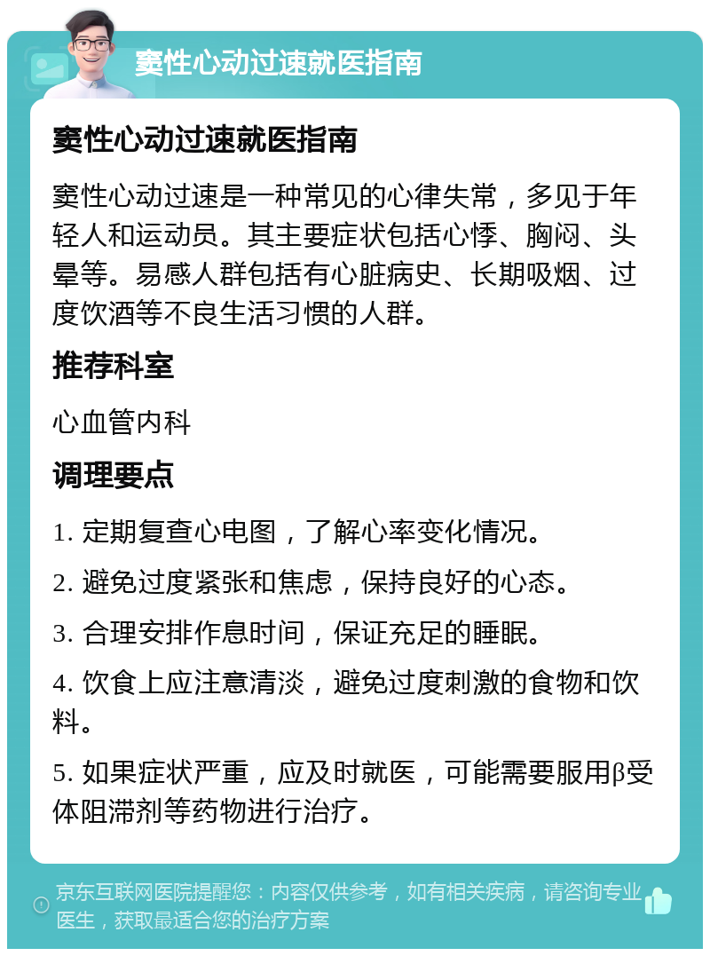 窦性心动过速就医指南 窦性心动过速就医指南 窦性心动过速是一种常见的心律失常，多见于年轻人和运动员。其主要症状包括心悸、胸闷、头晕等。易感人群包括有心脏病史、长期吸烟、过度饮酒等不良生活习惯的人群。 推荐科室 心血管内科 调理要点 1. 定期复查心电图，了解心率变化情况。 2. 避免过度紧张和焦虑，保持良好的心态。 3. 合理安排作息时间，保证充足的睡眠。 4. 饮食上应注意清淡，避免过度刺激的食物和饮料。 5. 如果症状严重，应及时就医，可能需要服用β受体阻滞剂等药物进行治疗。