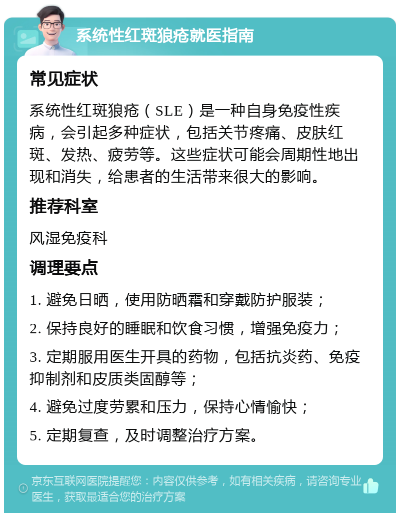 系统性红斑狼疮就医指南 常见症状 系统性红斑狼疮（SLE）是一种自身免疫性疾病，会引起多种症状，包括关节疼痛、皮肤红斑、发热、疲劳等。这些症状可能会周期性地出现和消失，给患者的生活带来很大的影响。 推荐科室 风湿免疫科 调理要点 1. 避免日晒，使用防晒霜和穿戴防护服装； 2. 保持良好的睡眠和饮食习惯，增强免疫力； 3. 定期服用医生开具的药物，包括抗炎药、免疫抑制剂和皮质类固醇等； 4. 避免过度劳累和压力，保持心情愉快； 5. 定期复查，及时调整治疗方案。