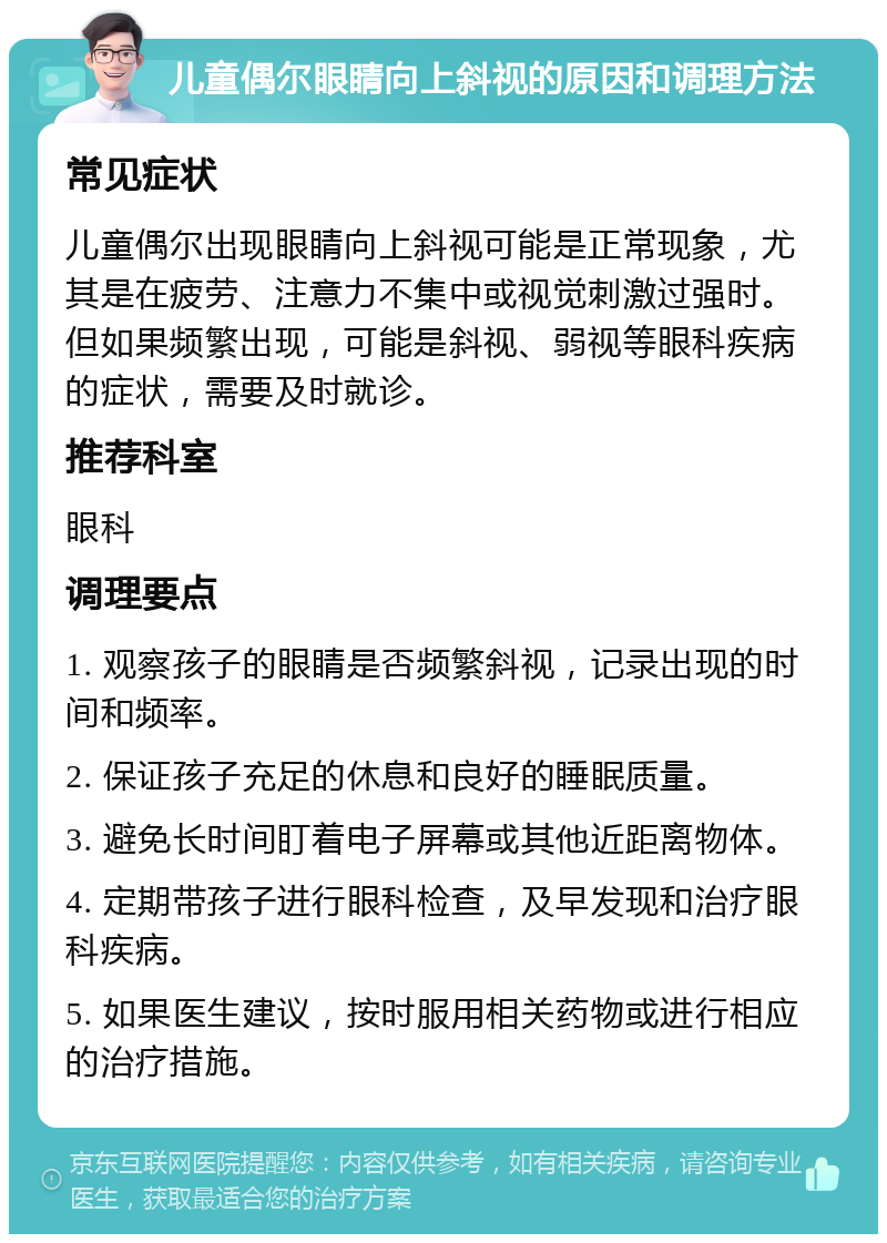 儿童偶尔眼睛向上斜视的原因和调理方法 常见症状 儿童偶尔出现眼睛向上斜视可能是正常现象，尤其是在疲劳、注意力不集中或视觉刺激过强时。但如果频繁出现，可能是斜视、弱视等眼科疾病的症状，需要及时就诊。 推荐科室 眼科 调理要点 1. 观察孩子的眼睛是否频繁斜视，记录出现的时间和频率。 2. 保证孩子充足的休息和良好的睡眠质量。 3. 避免长时间盯着电子屏幕或其他近距离物体。 4. 定期带孩子进行眼科检查，及早发现和治疗眼科疾病。 5. 如果医生建议，按时服用相关药物或进行相应的治疗措施。