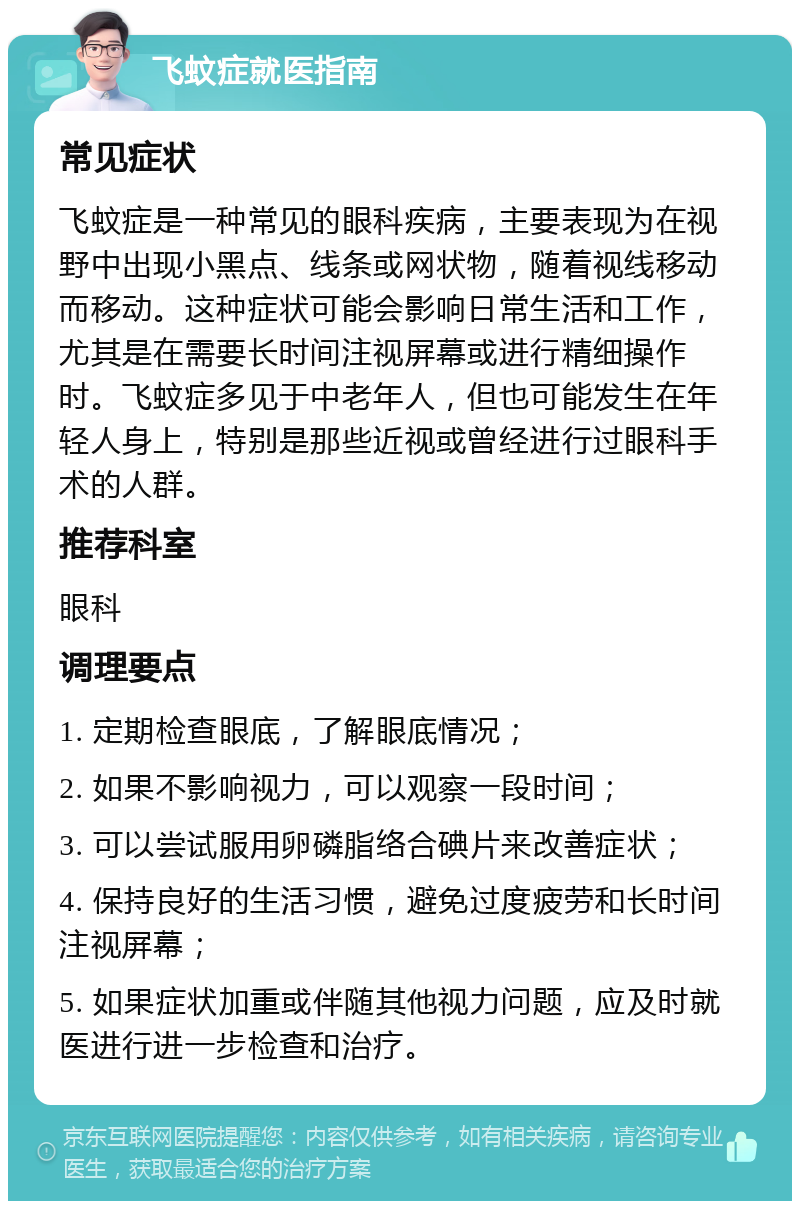 飞蚊症就医指南 常见症状 飞蚊症是一种常见的眼科疾病，主要表现为在视野中出现小黑点、线条或网状物，随着视线移动而移动。这种症状可能会影响日常生活和工作，尤其是在需要长时间注视屏幕或进行精细操作时。飞蚊症多见于中老年人，但也可能发生在年轻人身上，特别是那些近视或曾经进行过眼科手术的人群。 推荐科室 眼科 调理要点 1. 定期检查眼底，了解眼底情况； 2. 如果不影响视力，可以观察一段时间； 3. 可以尝试服用卵磷脂络合碘片来改善症状； 4. 保持良好的生活习惯，避免过度疲劳和长时间注视屏幕； 5. 如果症状加重或伴随其他视力问题，应及时就医进行进一步检查和治疗。