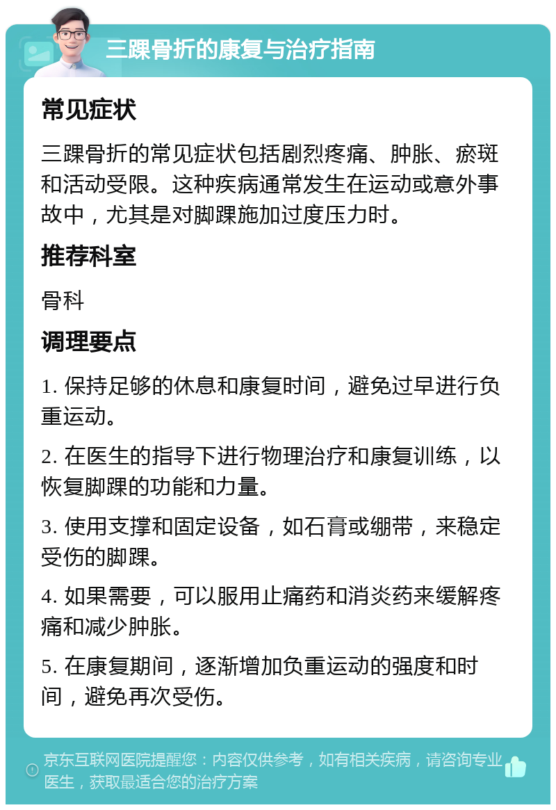 三踝骨折的康复与治疗指南 常见症状 三踝骨折的常见症状包括剧烈疼痛、肿胀、瘀斑和活动受限。这种疾病通常发生在运动或意外事故中，尤其是对脚踝施加过度压力时。 推荐科室 骨科 调理要点 1. 保持足够的休息和康复时间，避免过早进行负重运动。 2. 在医生的指导下进行物理治疗和康复训练，以恢复脚踝的功能和力量。 3. 使用支撑和固定设备，如石膏或绷带，来稳定受伤的脚踝。 4. 如果需要，可以服用止痛药和消炎药来缓解疼痛和减少肿胀。 5. 在康复期间，逐渐增加负重运动的强度和时间，避免再次受伤。