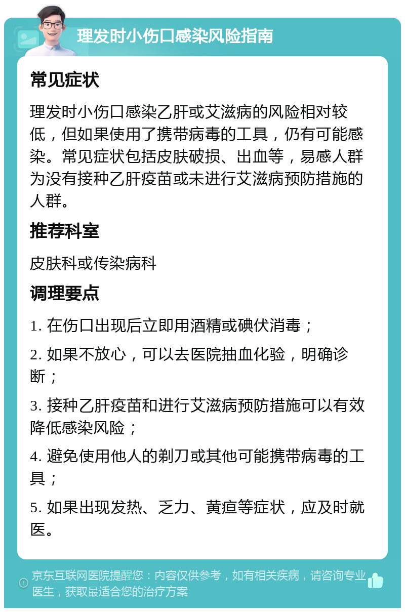 理发时小伤口感染风险指南 常见症状 理发时小伤口感染乙肝或艾滋病的风险相对较低，但如果使用了携带病毒的工具，仍有可能感染。常见症状包括皮肤破损、出血等，易感人群为没有接种乙肝疫苗或未进行艾滋病预防措施的人群。 推荐科室 皮肤科或传染病科 调理要点 1. 在伤口出现后立即用酒精或碘伏消毒； 2. 如果不放心，可以去医院抽血化验，明确诊断； 3. 接种乙肝疫苗和进行艾滋病预防措施可以有效降低感染风险； 4. 避免使用他人的剃刀或其他可能携带病毒的工具； 5. 如果出现发热、乏力、黄疸等症状，应及时就医。