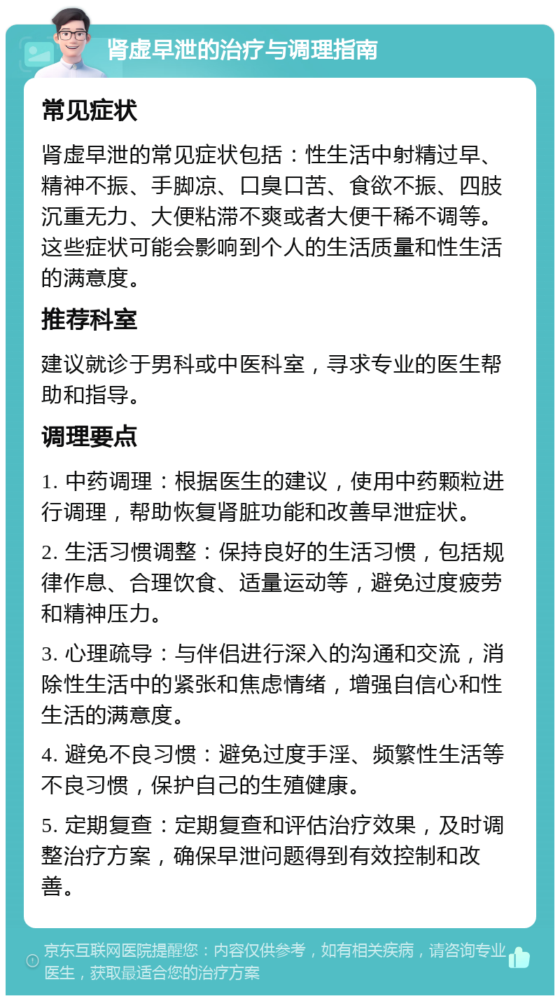 肾虚早泄的治疗与调理指南 常见症状 肾虚早泄的常见症状包括：性生活中射精过早、精神不振、手脚凉、口臭口苦、食欲不振、四肢沉重无力、大便粘滞不爽或者大便干稀不调等。这些症状可能会影响到个人的生活质量和性生活的满意度。 推荐科室 建议就诊于男科或中医科室，寻求专业的医生帮助和指导。 调理要点 1. 中药调理：根据医生的建议，使用中药颗粒进行调理，帮助恢复肾脏功能和改善早泄症状。 2. 生活习惯调整：保持良好的生活习惯，包括规律作息、合理饮食、适量运动等，避免过度疲劳和精神压力。 3. 心理疏导：与伴侣进行深入的沟通和交流，消除性生活中的紧张和焦虑情绪，增强自信心和性生活的满意度。 4. 避免不良习惯：避免过度手淫、频繁性生活等不良习惯，保护自己的生殖健康。 5. 定期复查：定期复查和评估治疗效果，及时调整治疗方案，确保早泄问题得到有效控制和改善。