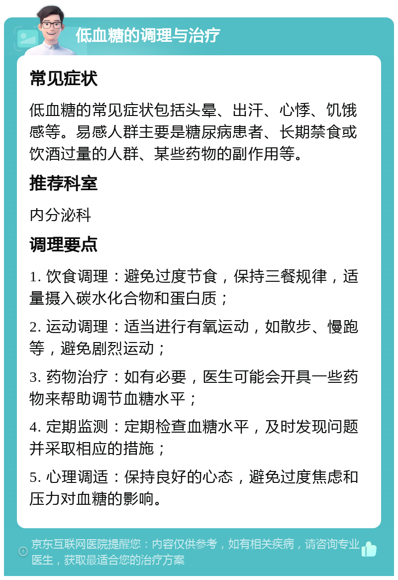 低血糖的调理与治疗 常见症状 低血糖的常见症状包括头晕、出汗、心悸、饥饿感等。易感人群主要是糖尿病患者、长期禁食或饮酒过量的人群、某些药物的副作用等。 推荐科室 内分泌科 调理要点 1. 饮食调理：避免过度节食，保持三餐规律，适量摄入碳水化合物和蛋白质； 2. 运动调理：适当进行有氧运动，如散步、慢跑等，避免剧烈运动； 3. 药物治疗：如有必要，医生可能会开具一些药物来帮助调节血糖水平； 4. 定期监测：定期检查血糖水平，及时发现问题并采取相应的措施； 5. 心理调适：保持良好的心态，避免过度焦虑和压力对血糖的影响。