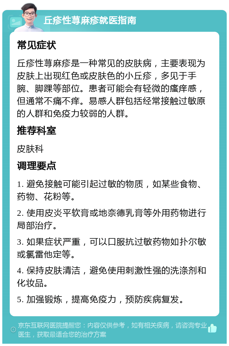 丘疹性荨麻疹就医指南 常见症状 丘疹性荨麻疹是一种常见的皮肤病，主要表现为皮肤上出现红色或皮肤色的小丘疹，多见于手腕、脚踝等部位。患者可能会有轻微的瘙痒感，但通常不痛不痒。易感人群包括经常接触过敏原的人群和免疫力较弱的人群。 推荐科室 皮肤科 调理要点 1. 避免接触可能引起过敏的物质，如某些食物、药物、花粉等。 2. 使用皮炎平软膏或地奈德乳膏等外用药物进行局部治疗。 3. 如果症状严重，可以口服抗过敏药物如扑尔敏或氯雷他定等。 4. 保持皮肤清洁，避免使用刺激性强的洗涤剂和化妆品。 5. 加强锻炼，提高免疫力，预防疾病复发。