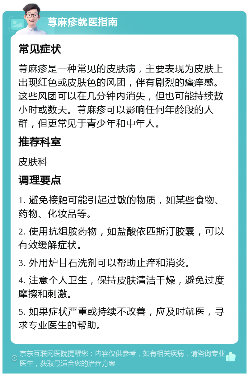 荨麻疹就医指南 常见症状 荨麻疹是一种常见的皮肤病，主要表现为皮肤上出现红色或皮肤色的风团，伴有剧烈的瘙痒感。这些风团可以在几分钟内消失，但也可能持续数小时或数天。荨麻疹可以影响任何年龄段的人群，但更常见于青少年和中年人。 推荐科室 皮肤科 调理要点 1. 避免接触可能引起过敏的物质，如某些食物、药物、化妆品等。 2. 使用抗组胺药物，如盐酸依匹斯汀胶囊，可以有效缓解症状。 3. 外用炉甘石洗剂可以帮助止痒和消炎。 4. 注意个人卫生，保持皮肤清洁干燥，避免过度摩擦和刺激。 5. 如果症状严重或持续不改善，应及时就医，寻求专业医生的帮助。