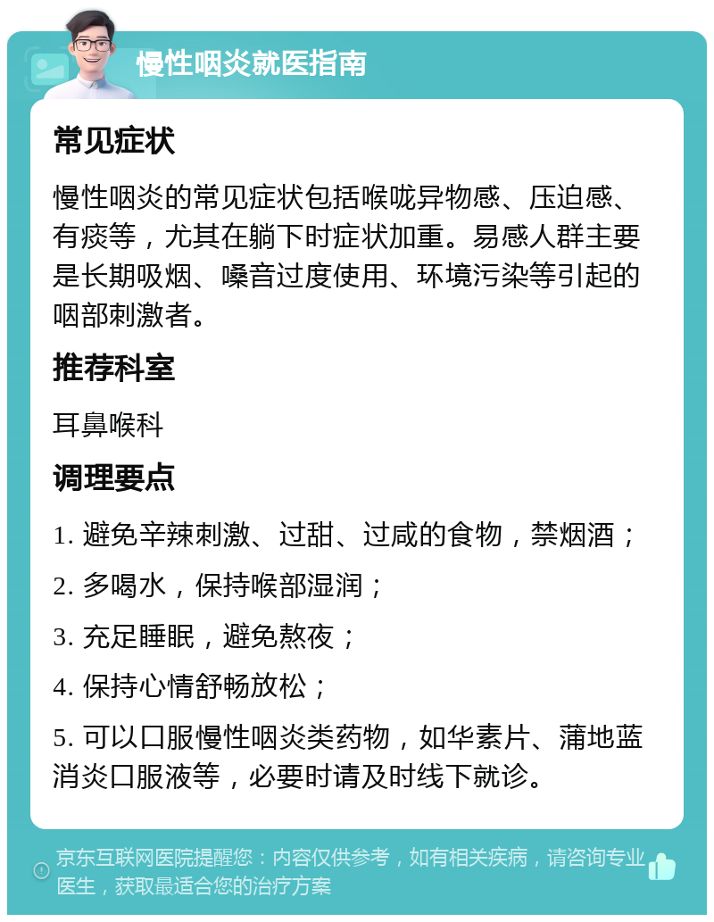 慢性咽炎就医指南 常见症状 慢性咽炎的常见症状包括喉咙异物感、压迫感、有痰等，尤其在躺下时症状加重。易感人群主要是长期吸烟、嗓音过度使用、环境污染等引起的咽部刺激者。 推荐科室 耳鼻喉科 调理要点 1. 避免辛辣刺激、过甜、过咸的食物，禁烟酒； 2. 多喝水，保持喉部湿润； 3. 充足睡眠，避免熬夜； 4. 保持心情舒畅放松； 5. 可以口服慢性咽炎类药物，如华素片、蒲地蓝消炎口服液等，必要时请及时线下就诊。