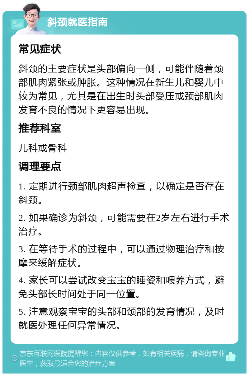 斜颈就医指南 常见症状 斜颈的主要症状是头部偏向一侧，可能伴随着颈部肌肉紧张或肿胀。这种情况在新生儿和婴儿中较为常见，尤其是在出生时头部受压或颈部肌肉发育不良的情况下更容易出现。 推荐科室 儿科或骨科 调理要点 1. 定期进行颈部肌肉超声检查，以确定是否存在斜颈。 2. 如果确诊为斜颈，可能需要在2岁左右进行手术治疗。 3. 在等待手术的过程中，可以通过物理治疗和按摩来缓解症状。 4. 家长可以尝试改变宝宝的睡姿和喂养方式，避免头部长时间处于同一位置。 5. 注意观察宝宝的头部和颈部的发育情况，及时就医处理任何异常情况。