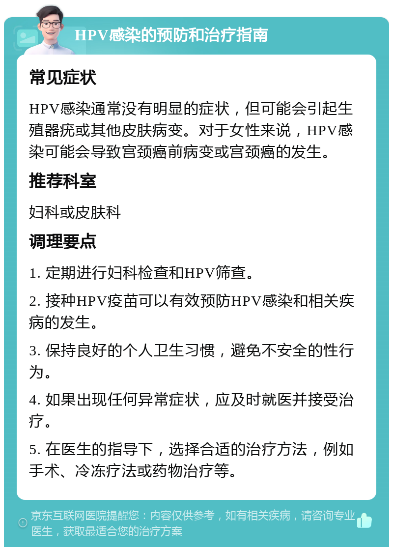 HPV感染的预防和治疗指南 常见症状 HPV感染通常没有明显的症状，但可能会引起生殖器疣或其他皮肤病变。对于女性来说，HPV感染可能会导致宫颈癌前病变或宫颈癌的发生。 推荐科室 妇科或皮肤科 调理要点 1. 定期进行妇科检查和HPV筛查。 2. 接种HPV疫苗可以有效预防HPV感染和相关疾病的发生。 3. 保持良好的个人卫生习惯，避免不安全的性行为。 4. 如果出现任何异常症状，应及时就医并接受治疗。 5. 在医生的指导下，选择合适的治疗方法，例如手术、冷冻疗法或药物治疗等。