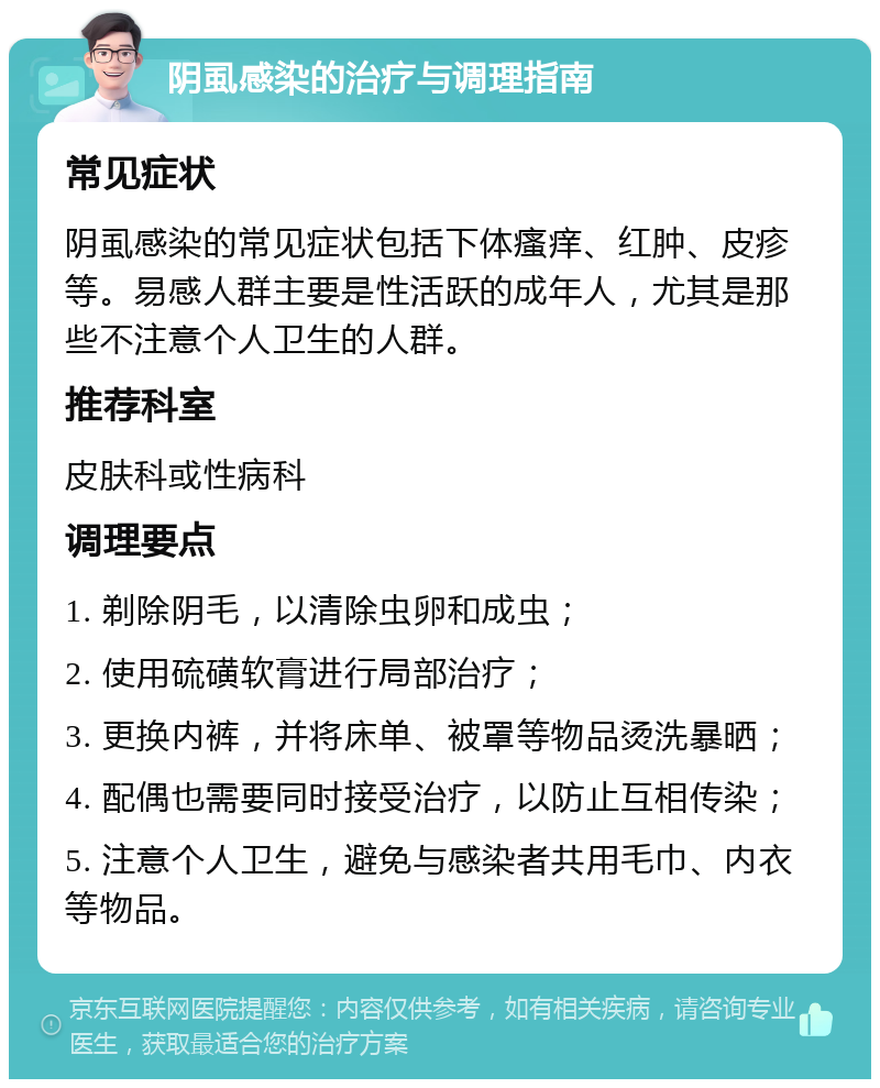 阴虱感染的治疗与调理指南 常见症状 阴虱感染的常见症状包括下体瘙痒、红肿、皮疹等。易感人群主要是性活跃的成年人，尤其是那些不注意个人卫生的人群。 推荐科室 皮肤科或性病科 调理要点 1. 剃除阴毛，以清除虫卵和成虫； 2. 使用硫磺软膏进行局部治疗； 3. 更换内裤，并将床单、被罩等物品烫洗暴晒； 4. 配偶也需要同时接受治疗，以防止互相传染； 5. 注意个人卫生，避免与感染者共用毛巾、内衣等物品。