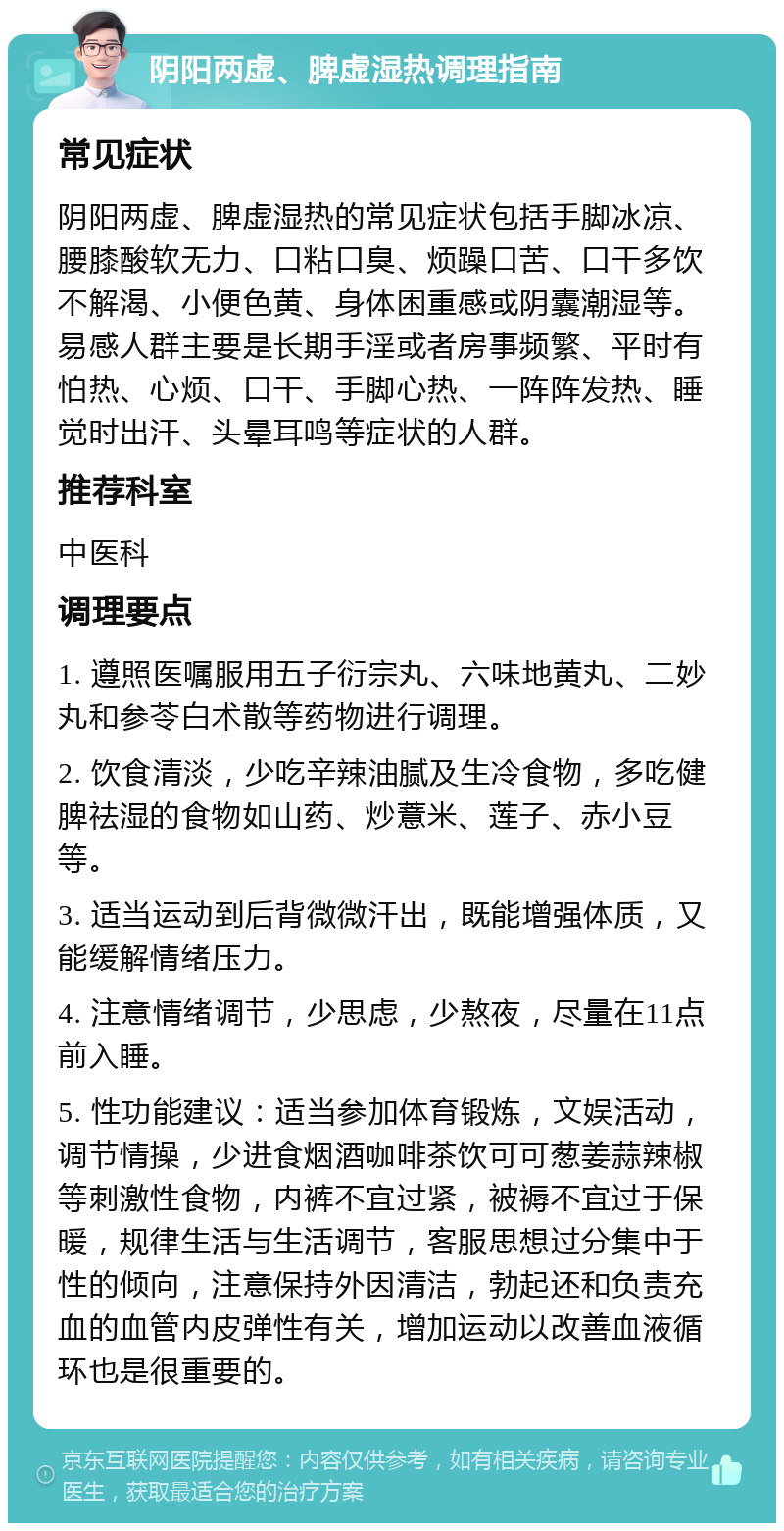 阴阳两虚、脾虚湿热调理指南 常见症状 阴阳两虚、脾虚湿热的常见症状包括手脚冰凉、腰膝酸软无力、口粘口臭、烦躁口苦、口干多饮不解渴、小便色黄、身体困重感或阴囊潮湿等。易感人群主要是长期手淫或者房事频繁、平时有怕热、心烦、口干、手脚心热、一阵阵发热、睡觉时出汗、头晕耳鸣等症状的人群。 推荐科室 中医科 调理要点 1. 遵照医嘱服用五子衍宗丸、六味地黄丸、二妙丸和参苓白术散等药物进行调理。 2. 饮食清淡，少吃辛辣油腻及生冷食物，多吃健脾祛湿的食物如山药、炒薏米、莲子、赤小豆等。 3. 适当运动到后背微微汗出，既能增强体质，又能缓解情绪压力。 4. 注意情绪调节，少思虑，少熬夜，尽量在11点前入睡。 5. 性功能建议：适当参加体育锻炼，文娱活动，调节情操，少进食烟酒咖啡茶饮可可葱姜蒜辣椒等刺激性食物，内裤不宜过紧，被褥不宜过于保暖，规律生活与生活调节，客服思想过分集中于性的倾向，注意保持外因清洁，勃起还和负责充血的血管内皮弹性有关，增加运动以改善血液循环也是很重要的。