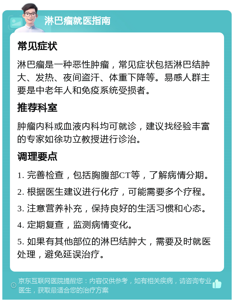 淋巴瘤就医指南 常见症状 淋巴瘤是一种恶性肿瘤，常见症状包括淋巴结肿大、发热、夜间盗汗、体重下降等。易感人群主要是中老年人和免疫系统受损者。 推荐科室 肿瘤内科或血液内科均可就诊，建议找经验丰富的专家如徐功立教授进行诊治。 调理要点 1. 完善检查，包括胸腹部CT等，了解病情分期。 2. 根据医生建议进行化疗，可能需要多个疗程。 3. 注意营养补充，保持良好的生活习惯和心态。 4. 定期复查，监测病情变化。 5. 如果有其他部位的淋巴结肿大，需要及时就医处理，避免延误治疗。