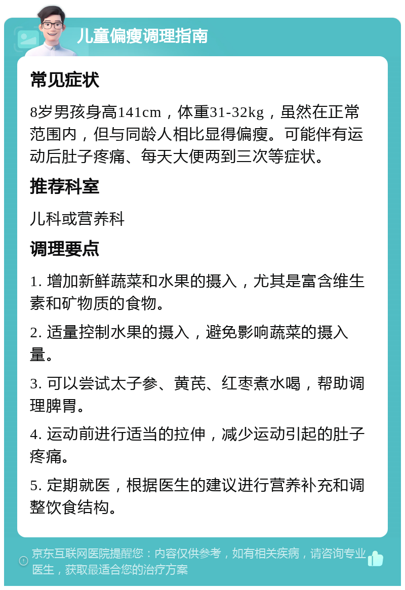 儿童偏瘦调理指南 常见症状 8岁男孩身高141cm，体重31-32kg，虽然在正常范围内，但与同龄人相比显得偏瘦。可能伴有运动后肚子疼痛、每天大便两到三次等症状。 推荐科室 儿科或营养科 调理要点 1. 增加新鲜蔬菜和水果的摄入，尤其是富含维生素和矿物质的食物。 2. 适量控制水果的摄入，避免影响蔬菜的摄入量。 3. 可以尝试太子参、黄芪、红枣煮水喝，帮助调理脾胃。 4. 运动前进行适当的拉伸，减少运动引起的肚子疼痛。 5. 定期就医，根据医生的建议进行营养补充和调整饮食结构。