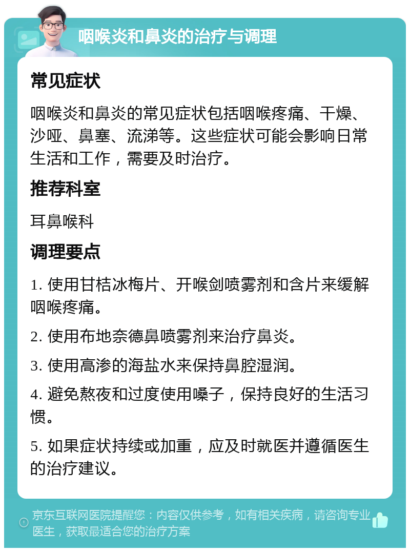 咽喉炎和鼻炎的治疗与调理 常见症状 咽喉炎和鼻炎的常见症状包括咽喉疼痛、干燥、沙哑、鼻塞、流涕等。这些症状可能会影响日常生活和工作，需要及时治疗。 推荐科室 耳鼻喉科 调理要点 1. 使用甘桔冰梅片、开喉剑喷雾剂和含片来缓解咽喉疼痛。 2. 使用布地奈德鼻喷雾剂来治疗鼻炎。 3. 使用高渗的海盐水来保持鼻腔湿润。 4. 避免熬夜和过度使用嗓子，保持良好的生活习惯。 5. 如果症状持续或加重，应及时就医并遵循医生的治疗建议。